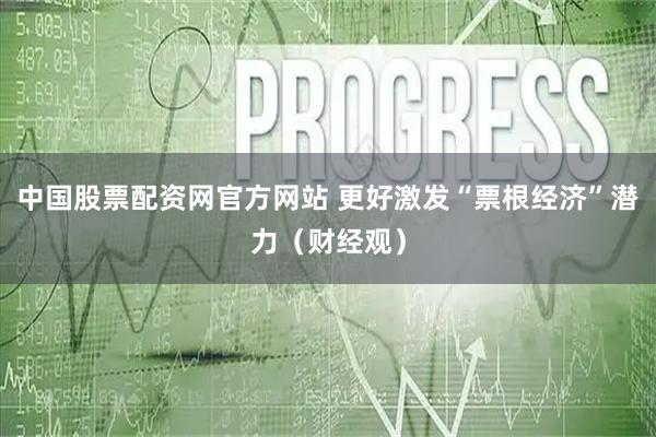 中国股票配资网官方网站 更好激发“票根经济”潜力（财经观）