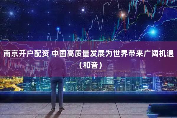 南京开户配资 中国高质量发展为世界带来广阔机遇（和音）