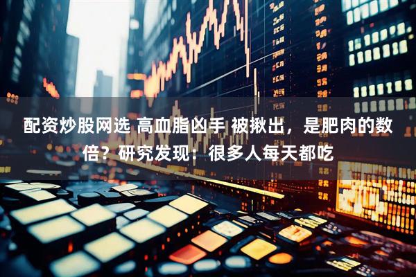 配资炒股网选 高血脂凶手 被揪出，是肥肉的数倍？研究发现：很多人每天都吃