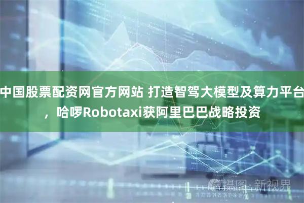 中国股票配资网官方网站 打造智驾大模型及算力平台，哈啰Robotaxi获阿里巴巴战略投资