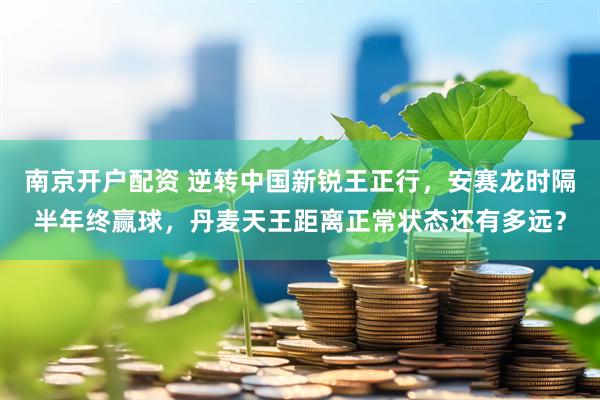 南京开户配资 逆转中国新锐王正行，安赛龙时隔半年终赢球，丹麦天王距离正常状态还有多远？