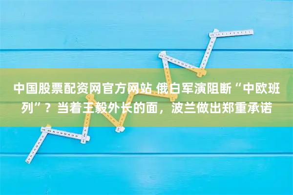 中国股票配资网官方网站 俄白军演阻断“中欧班列”？当着王毅外长的面，波兰做出郑重承诺