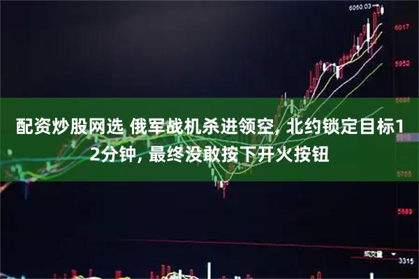 配资炒股网选 俄军战机杀进领空, 北约锁定目标12分钟, 最终没敢按下开火按钮