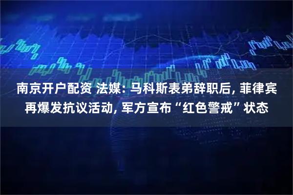 南京开户配资 法媒: 马科斯表弟辞职后, 菲律宾再爆发抗议活动, 军方宣布“红色警戒”状态