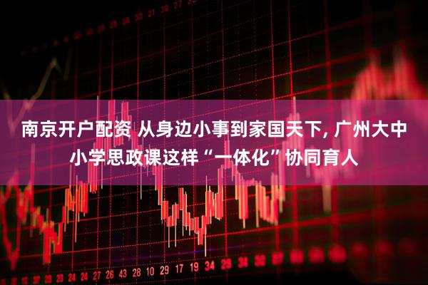 南京开户配资 从身边小事到家国天下, 广州大中小学思政课这样“一体化”协同育人