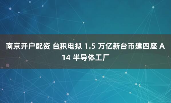 南京开户配资 台积电拟 1.5 万亿新台币建四座 A14 半导体工厂