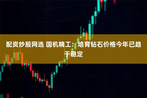 配资炒股网选 国机精工：培育钻石价格今年已趋于稳定