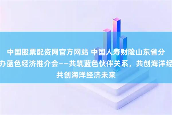 中国股票配资网官方网站 中国人寿财险山东省分公司举办蓝色经济推介会——共筑蓝色伙伴关系，共创海洋经济未来