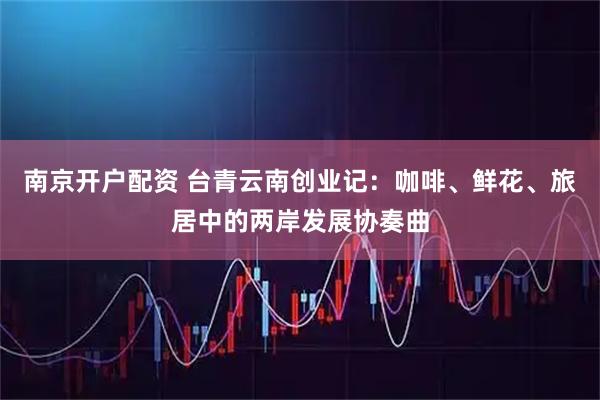 南京开户配资 台青云南创业记：咖啡、鲜花、旅居中的两岸发展协奏曲