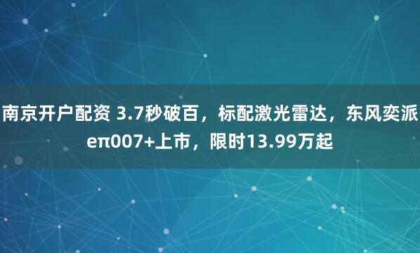 南京开户配资 3.7秒破百，标配激光雷达，东风奕派eπ007+上市，限时13.99万起