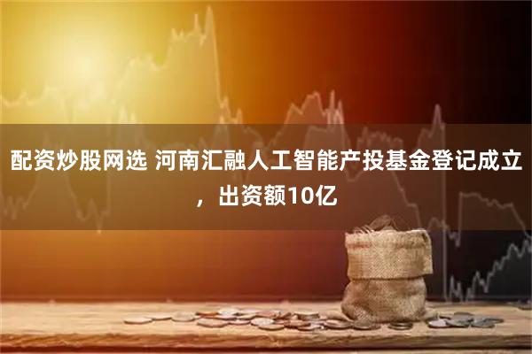 配资炒股网选 河南汇融人工智能产投基金登记成立，出资额10亿