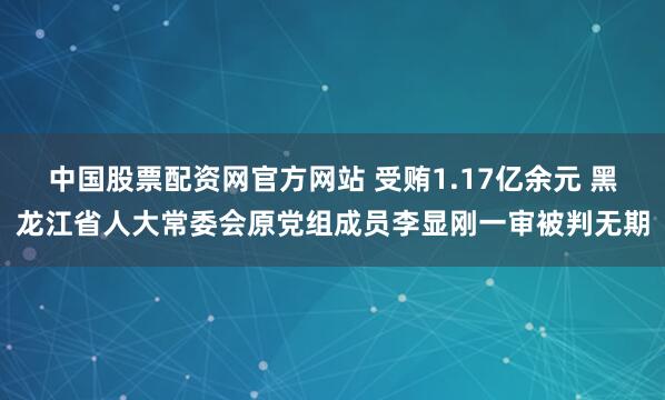 中国股票配资网官方网站 受贿1.17亿余元 黑龙江省人大常委会原党组成员李显刚一审被判无期