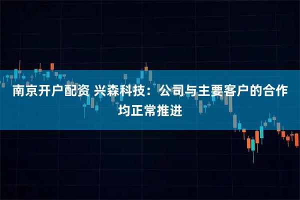 南京开户配资 兴森科技：公司与主要客户的合作均正常推进