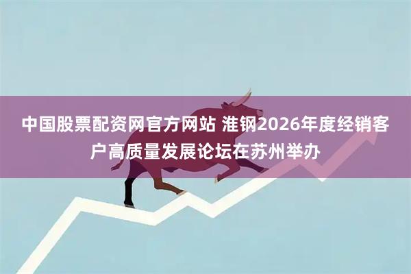 中国股票配资网官方网站 淮钢2026年度经销客户高质量发展论坛在苏州举办