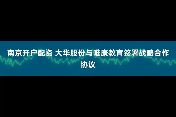 南京开户配资 大华股份与唯康教育签署战略合作协议