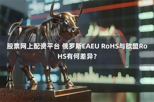 股票网上配资平台 俄罗斯EAEU RoHS与欧盟RoHS有何差异？