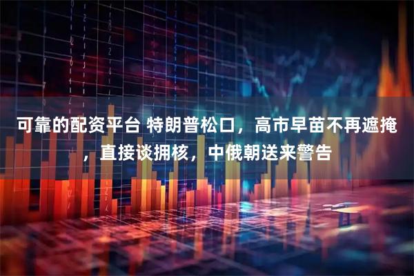 可靠的配资平台 特朗普松口，高市早苗不再遮掩，直接谈拥核，中俄朝送来警告