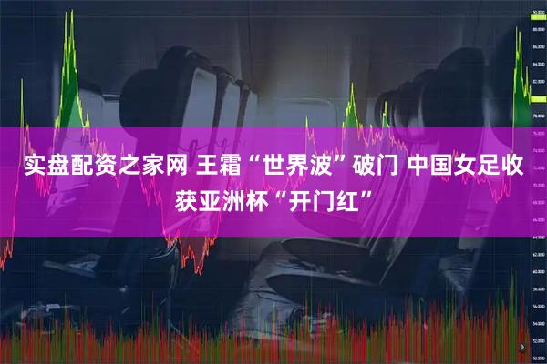 实盘配资之家网 王霜“世界波”破门 中国女足收获亚洲杯“开门红”