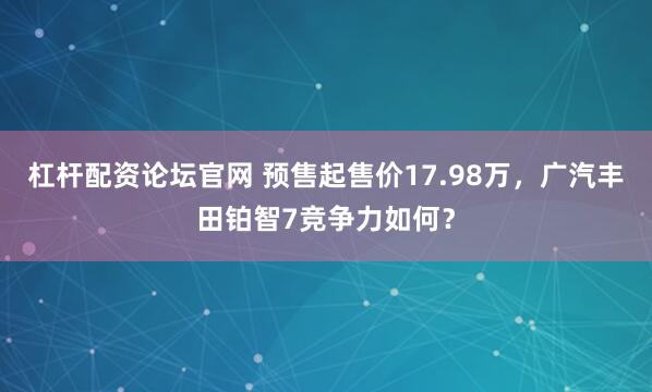 杠杆配资论坛官网 预售起售价17.98万，广汽丰田铂智7竞争力如何？