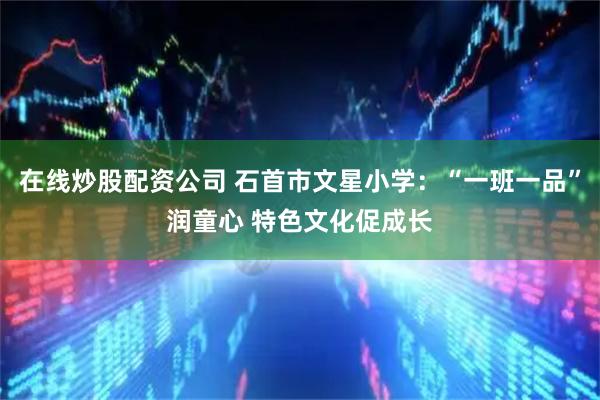 在线炒股配资公司 石首市文星小学：“一班一品”润童心 特色文化促成长