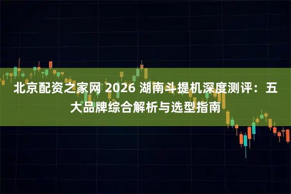 北京配资之家网 2026 湖南斗提机深度测评：五大品牌综合解析与选型指南