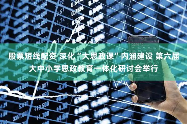 股票短线配资 深化“大思政课”内涵建设 第六届大中小学思政教育一体化研讨会举行