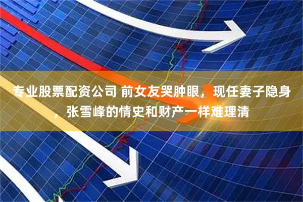 专业股票配资公司 前女友哭肿眼，现任妻子隐身，张雪峰的情史和财产一样难理清
