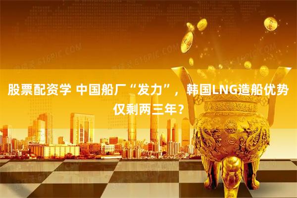 股票配资学 中国船厂“发力”，韩国LNG造船优势仅剩两三年？