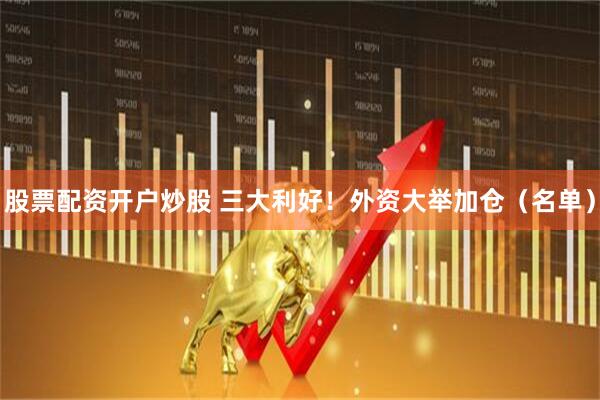 股票配资开户炒股 三大利好！外资大举加仓（名单）