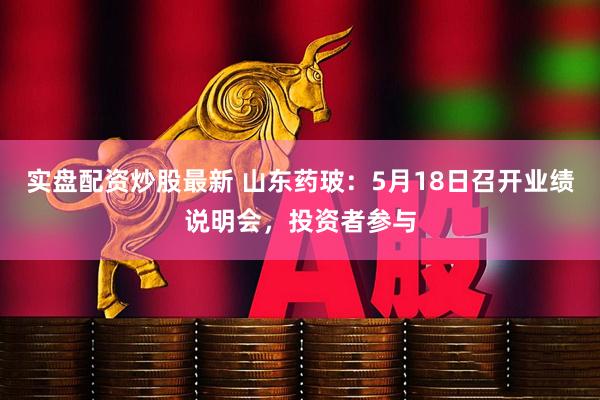 实盘配资炒股最新 山东药玻：5月18日召开业绩说明会，投资者参与