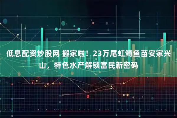 低息配资炒股网 搬家啦！23万尾虹鳟鱼苗安家兴山，特色水产解锁富民新密码