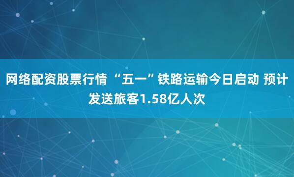 网络配资股票行情 “五一”铁路运输今日启动 预计发送旅客1.58亿人次