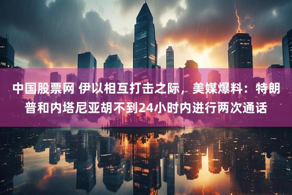 中国股票网 伊以相互打击之际，美媒爆料：特朗普和内塔尼亚胡不到24小时内进行两次通话
