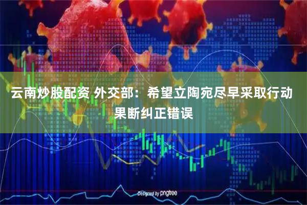 云南炒股配资 外交部：希望立陶宛尽早采取行动 果断纠正错误