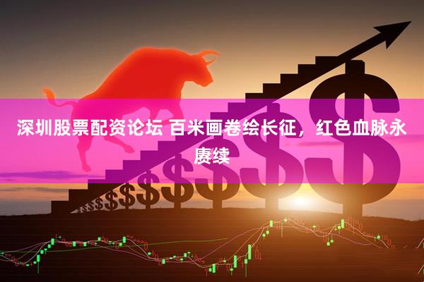 深圳股票配资论坛 百米画卷绘长征，红色血脉永赓续