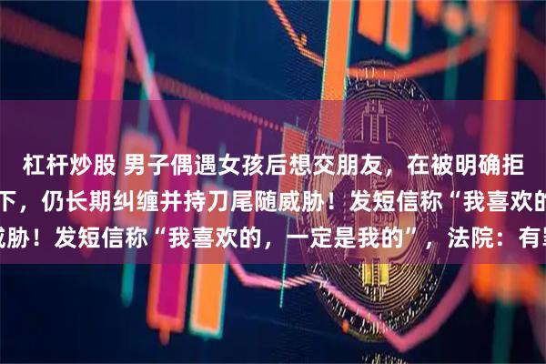 杠杆炒股 男子偶遇女孩后想交朋友，在被明确拒绝且对方两次报警情况下，仍长期纠缠并持刀尾随威胁！发短信称“我喜欢的，一定是我的”，法院：有罪