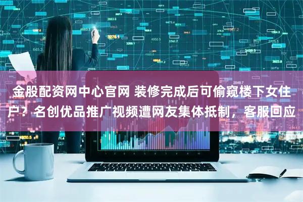 金股配资网中心官网 装修完成后可偷窥楼下女住户？名创优品推广视频遭网友集体抵制，客服回应