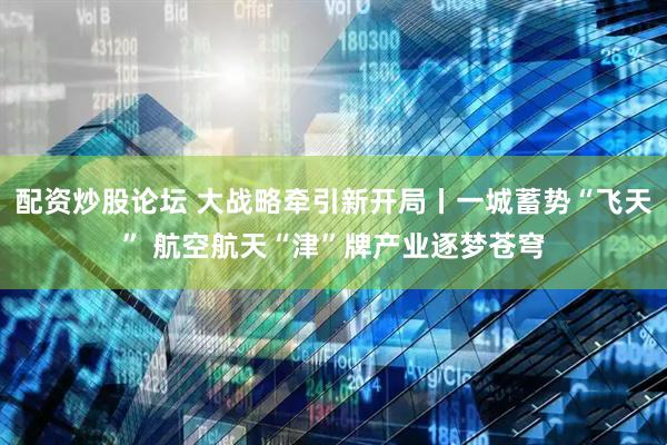 配资炒股论坛 大战略牵引新开局丨一城蓄势“飞天” 航空航天“津”牌产业逐梦苍穹