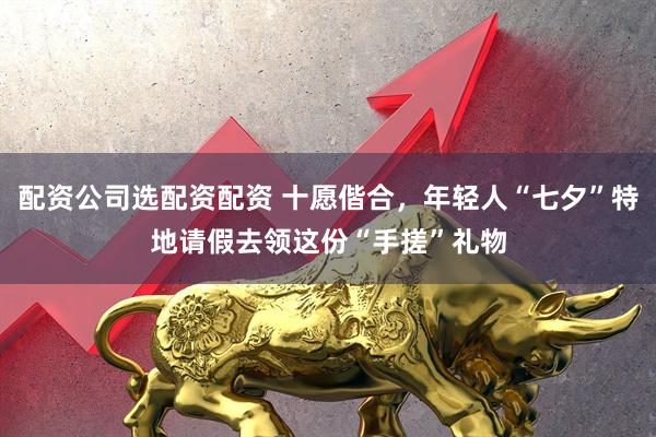 配资公司选配资配资 十愿偕合，年轻人“七夕”特地请假去领这份“手搓”礼物