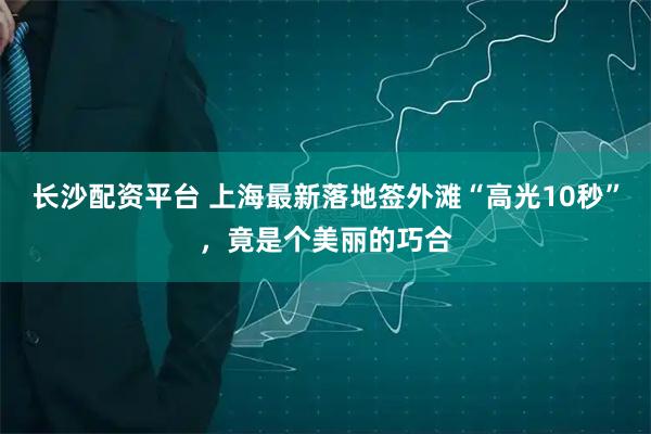 长沙配资平台 上海最新落地签外滩“高光10秒”，竟是个美丽的巧合